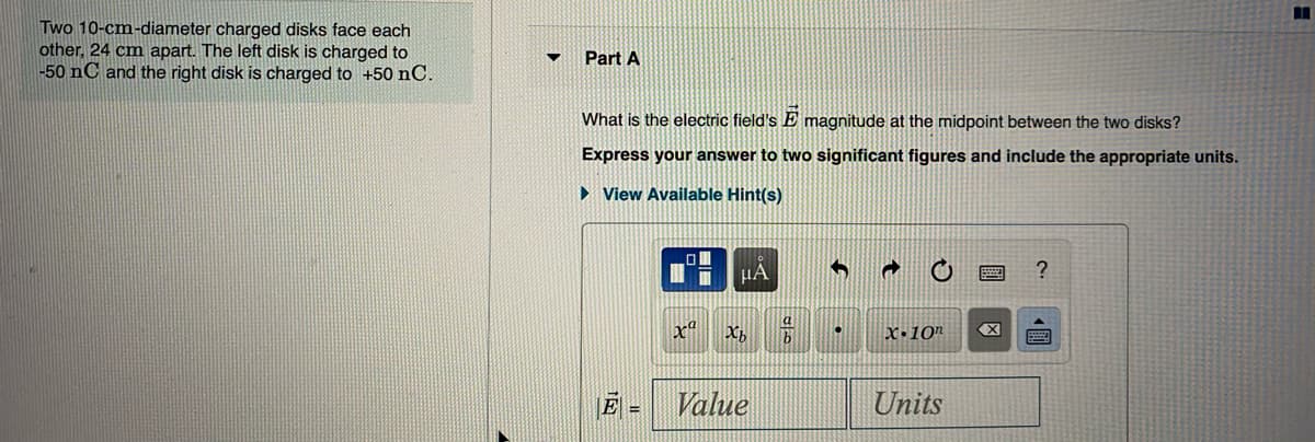 Two 10-cm-diameter charged disks face each
other, 24 cm apart. The left disk is charged to
-50 nC and the right disk is charged to +50 nC.
Part A
What is the electric field's E magnitude at the midpoint between the two disks?
Express your answer to two significant figures and include the appropriate units.
> View Available Hint(s)
HA
x"
X,
X•10"
Value
Units
%3D
