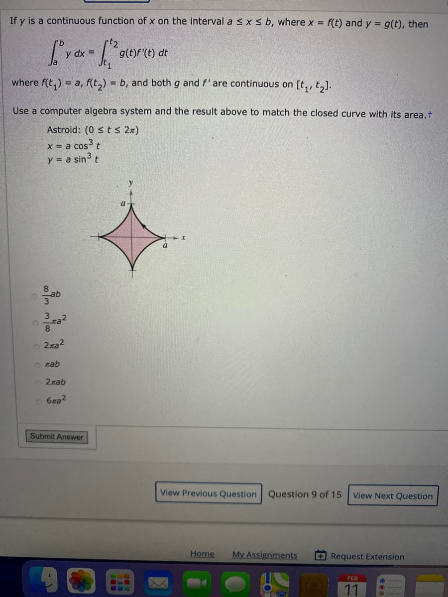 If y is a continuous function of x on the interval a s x s b, where x = f(t) and y = g(t), then
dx =
g(t)f'(t) dt
where f(t,) = a, f(t,) = b, and both g and f'are continuous on [t,, t,].
Use a computer algebra system and the result above to match the closed curve with its area,t
Astroid: (0 s t s 2n)
x a cos t
y = a sin3
a
8
ab
o 2ra2
O zab
2лаb
O 6xa2
Submit Answer
View Previous Question Question 9 of 15
View Next Question
Home
My Assignments
+ Request Extension
FEB
11
