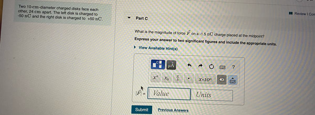 I Review I Com
Two 10-cm-diameter charged disks face each
other, 24 cm apart. The left disk is charged to
-50 nC and the right disk is charged to +50 nC.
Part C
What is the magnitude of force F on a -1.5 nC charge placed at the midpoint?
Express your answer to two significant figures and include the appropriate units.
• View Available Hint(s)
μΑ
x"
X•10"
F =
Value
Units
Submit
Previous Answers
