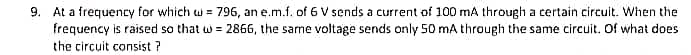 9. At a frequency for which u = 796, an e.m.f. of 6 V sends a current of 100 mA through a certain circuit. When the
frequency is raised so that w = 2866, the same voltage sends only 50 mA through the same circuit. Of what does
the circuit consist ?
