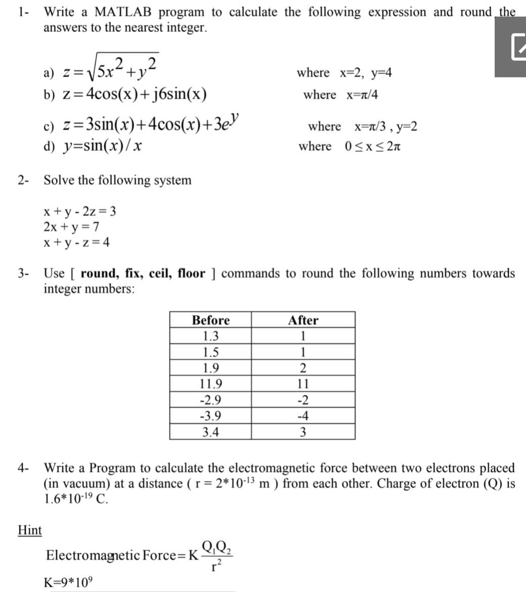 Write a MATLAB program to calculate the following expression and round the
answers to the nearest integer.
1-
a) z=V5x2 +y²
b) z=4cos(x)+ j6sin(x)
where x=2, y=4
= 2
where x-t/4
c) z=3sin(x)+4cos(x)+3e
d) y=sin(x)/x
where x=n/3 , y=2
where 0<x< 2n
2-
Solve the following system
x + y - 2z = 3
2x + y = 7
x + y - z = 4
Use [ round, fix, ceil, floor ] commands to round the following numbers towards
integer numbers:
3-
Before
After
1.3
1
1.5
1
1.9
11.9
11
-2.9
-2
-3.9
-4
3.4
3
Write a Program to calculate the electromagnetic force between two electrons placed
(in vacuum) at a distance ( r = 2*10-13 m ) from each other. Charge of electron (Q) is
1.6*10-19 C.
4-
Hint
QQ2
Electromagnetic Force= K
r?
K=9*109
