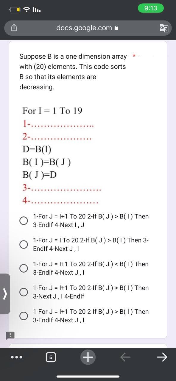 !
II.
Suppose B is a one dimension array
with (20) elements. This code sorts
B so that its elements are
decreasing.
For I 1 To 19
-
1-.
2-....
D=B(I)
docs.google.com.
B(I)=B(J)
B(J)=D
3-...
4-...
1-For J = 1+1 To 20 2-lf B(J) > B(1) Then
3-Endlf 4-Next I, J
*
1-For J = 1 To 20 2-lf B(J) > B(1) Then 3-
Endlf 4-Next J, I
9:13
1-For J = 1+1 To 20 2-lf B(J) <B(1) Then
3-Endlf 4-Next J, I
5
1-For J = 1+1 To 20 2-lf B(J) > B(1) Then
3-Next J, I 4-Endlf
1-For J = 1+1 To 20 2-lf B(J) > B(1) Then
3-Endlf 4-Next J, I
+
←
121
↑