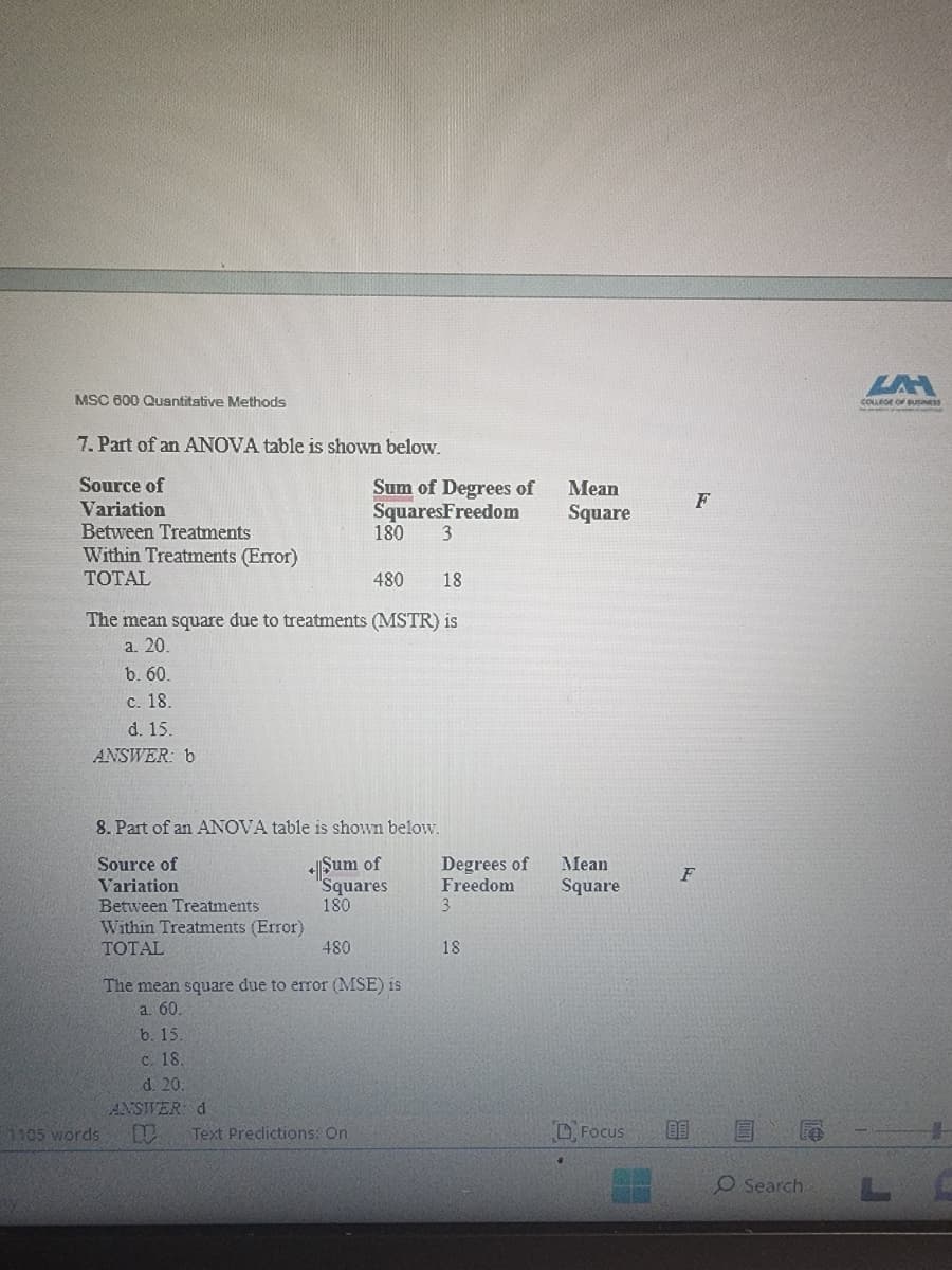 MSC 600 Quantitative Methods
7. Part of an ANOVA table is shown below.
Source of
Variation
Between Treatments
Within Treatments (Error)
TOTAL
480 18
The mean square due to treatments (MSTR) is
a. 20.
b. 60.
c. 18.
d. 15.
ANSWER: b
1105 words
8. Part of an ANOVA table is shown below.
Source of
+Sum of
Variation
"Squares
Between Treatments
180
Within Treatments (Error)
TOTAL
Sum of Degrees of
SquaresFreedom
3
480
c. 18.
d. 20.
ANSWER: d
180
The mean square due to error (MSE) is
a. 60.
b. 15.
N Text Predictions: On
Degrees of
Freedom
3
18
Mean
Square
Mean
Square
Focus
F
80
F
um
O Search
COLLEGE OF BUSINESS