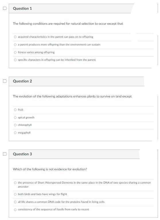 Question 1
The following conditions are required for natural selection to occur except that
O acquired characteristics in the parent can pass on to offspring
O a parent produces more offspring than the environment can sustain
O fitness varles among offspring
O specific characters in offspring can be inherited from the parent
Question 2
The evolution of the following adaptations enhances plants to survive on land except
O fruit
O apical growth
O chlorophyll
O megaphyll
Question 3
Which of the following is not evidence for evolution?
O the presence of Short INterspersed Elements in the same place in the DNA of two species sharing a common
ancestor
both birds and bats have wings for fight
O all life shares a common DNA code for the proteins found in living cells
O consistency of the sequence of fossils from early to recent
