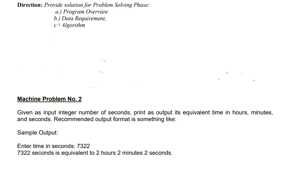 Direction: Provide solution for Problem Solving Phase:
a.) Program Overview
b.) Data Requirement,
c.) Algorithm
Machine Problem No. 2
Given as input integer number of seconds, print as output its equivalent time in hours, minutes,
and seconds. Recommended output format is something like:
Sample Output:
Enter time in seconds: 7322
7322 seconds is equivalent to 2 hours 2 minutes 2 seconds.
