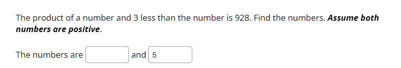 **Problem Statement:**

The product of a number and 3 less than the number is 928. Find the numbers. *Assume both numbers are positive.*

**Solution:**

The numbers are [ ___ ] and 5.

In this problem, we are given that the product of a number and a value that is 3 less than that number equals 928. We need to find two positive numbers that satisfy this condition. One of the numbers is given as 5.

This problem involves setting up an algebraic equation and solving it, which can be expressed as:

Let the number be \( x \).
Then, the other number is \( x - 3 \).

\[
x(x - 3) = 928
\]

Given that one of the numbers is 5, you may substitute and check the values to solve this equation effectively.