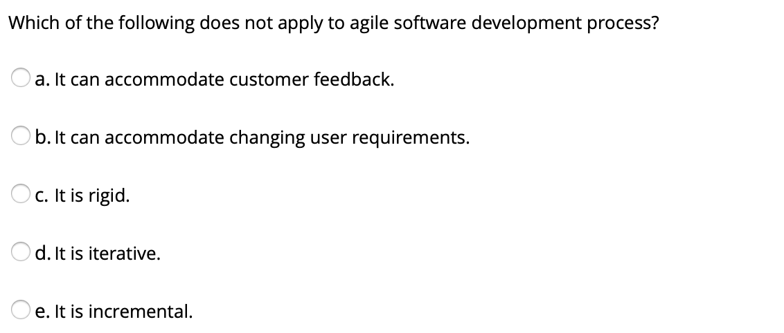 Which of the following does not apply to agile software development process?
a. It can accommodate customer feedback.
b. It can accommodate changing user requirements.
c. It is rigid.
Od. It is iterative.
e. It is incremental.
