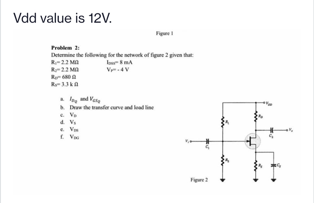 Vdd value is 12V.
Figure 1
Problem 2:
Determine the following for the network of figure 2 given that:
Rj= 2.2 MN
Ipss= 8 mA
R2= 2.2 MN
Vp=- 4 V
Rp= 680 N
Rs= 3.3 k N
a. Ipo and VesQ
VpD
b. Draw the transfer curve and load line
c. Vp
Rp
d. Vs
e. Vps
f. VpG
Figure 2
