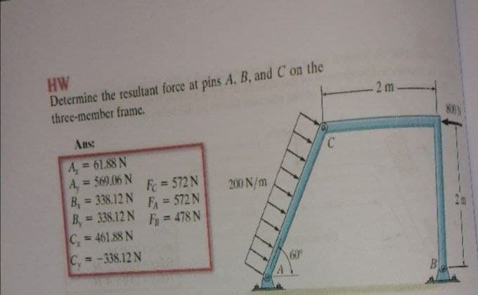 HW
Determine the resultant force at pins A. B, and C on the
three-member framc.
2m
Ans:
A, = 61.88 N
A, = 569.06 N
B, = 338.12 N
B, = 338.12 N
C, 461.88 N
C = -338.12 N
%3D
Fe = 572 N
F = 572 N
Fy 478 N
200 N/m
%3D
%3D
60
B
