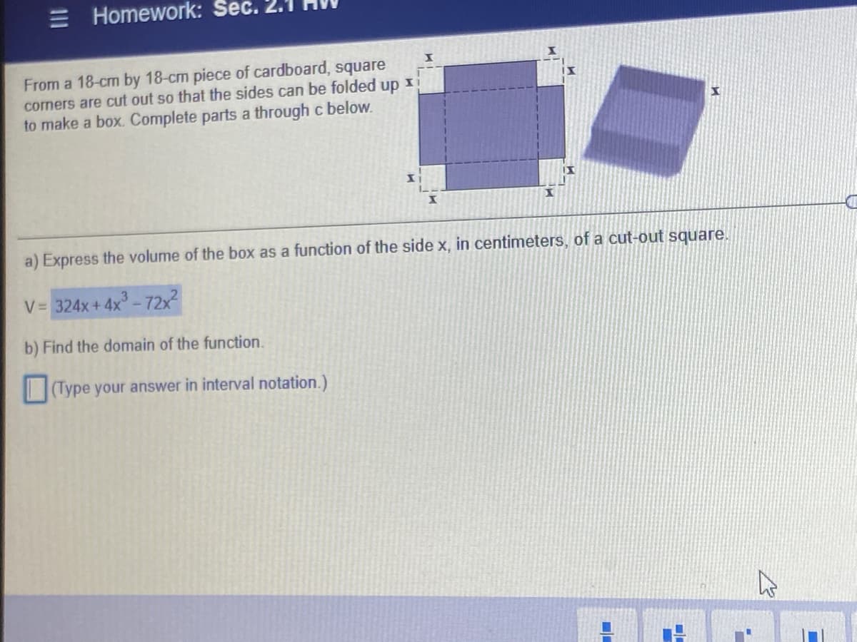 Homework: Sec. 2.1
From a 18-cm by 18-cm piece of cardboard, square
corners are cut out so that the sides can be folded
up
to make a box. Complete parts a through c below.
a) Express the volume of the box as a function of the side x, in centimeters, of a cut-out square.
V= 324x+ 4x - 72x2
b) Find the domain of the function.
(Type your answer in interval notation.)
