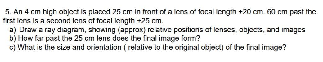 5. An 4 cm high object is placed 25 cm in front of a lens of focal length +20 cm. 60 cm past the
first lens is a second lens of focal length +25 cm.
a) Draw a ray diagram, showing (approx) relative positions of lenses, objects, and images
b) How far past the 25 cm lens does the final image form?
c) What is the size and orientation ( relative to the original object) of the final image?
