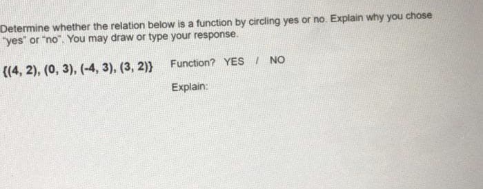 Determine whether the relation below is a function by circling yes or no. Explain why you chose
"yes" or "no". You may draw or type your response.
((4, 2), (0, 3), (-4, 3), (3, 2)}
Function? YES I NO
Explain:
