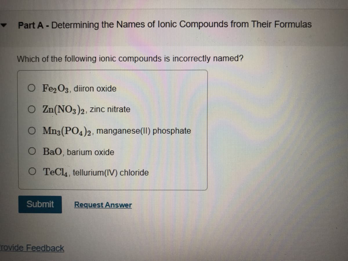 Part A - Determining the Names of lonic Compounds from Their Formulas
Which of the following ionic compounds is incorrectly named?
O Fe2O3, diiron oxide
O Zn(NO3)2, zinc nitrate
O Mn3(PO4)2, manganese(ll) phosphate
O Bao, barium oxide
O TeCl, tellurium(IV) chloride
Submit
Request Answer
rovide Feedback
