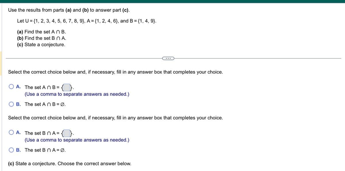 Use the results from parts (a) and (b) to answer part (c).
Let U = {1, 2, 3, 4, 5, 6, 7, 8, 9}, A = {1, 2, 4, 6}, and B = {1, 4, 9}.
(a) Find the set An B.
(b) Find the set B n A.
(c) State a conjecture.
Select the correct choice below and, if necessary, fill in any answer box that completes your choice.
O A. The set AnB = {
(Use a comma to separate answers as needed.)
B. The set An B = Ø.
Select the correct choice below and, if necessary, fill in any answer box that completes your choice.
OA. The set BnA= ✪.
(Use a comma to separate answers as needed.)
B. The set BnA = Ø.
(c) State a conjecture. Choose the correct answer below.