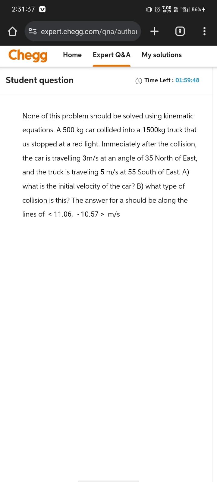 2:31:37 v
7.00 Vo 4G
expert.chegg.com/qna/author
+
9
Home Expert Q&A My solutions
Chegg
Student question
€461 86% 4
Time Left: 01:59:48
None of this problem should be solved using kinematic
equations. A 500 kg car collided into a 1500kg truck that
us stopped at a red light. Immediately after the collision,
the car is travelling 3m/s at an angle of 35 North of East,
and the truck is traveling 5 m/s at 55 South of East. A)
what is the initial velocity of the car? B) what type of
collision is this? The answer for a should be along the
lines of <11.06, -10.57> m/s