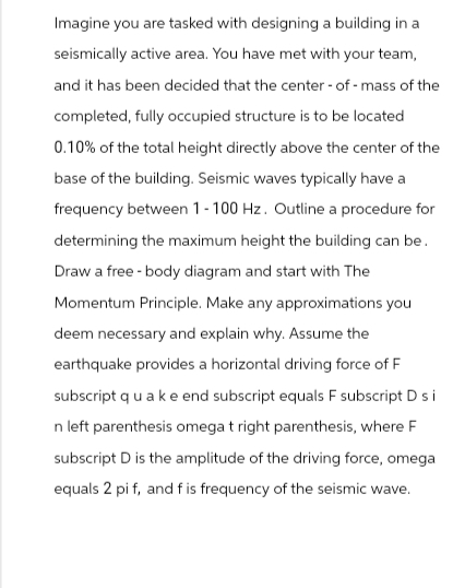 Imagine you are tasked with designing a building in a
seismically active area. You have met with your team,
and it has been decided that the center of mass of the
completed, fully occupied structure is to be located
0.10% of the total height directly above the center of the
base of the building. Seismic waves typically have a
frequency between 1-100 Hz. Outline a procedure for
determining the maximum height the building can be.
Draw a free-body diagram and start with The
Momentum Principle. Make any approximations you
deem necessary and explain why. Assume the
earthquake provides a horizontal driving force of F
subscript qua k e end subscript equals F subscript D si
n left parenthesis omega t right parenthesis, where F
subscript D is the amplitude of the driving force, omega
equals 2 pi f, and f is frequency of the seismic wave.