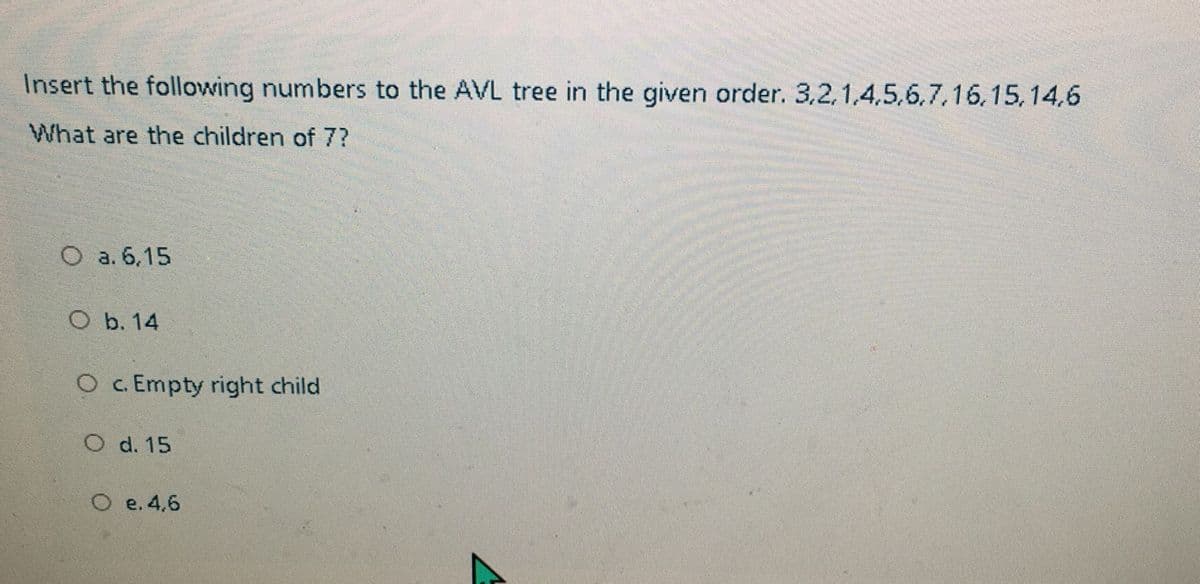 Insert the following numbers to the AVL tree in the given order. 3,2,1,4,5,6,7,16,15,14,6
What are the children of 7?
O a. 6,15
O b. 14
O c. Empty right child
O d. 15
O e. 4,6
