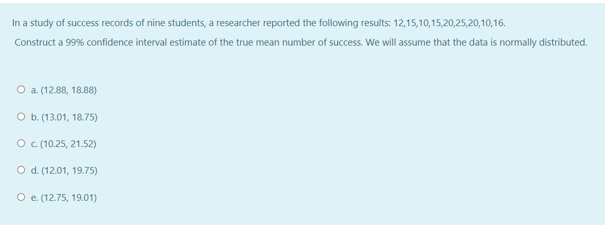 In a study of success records of nine students, a researcher reported the following results: 12,15,10,15,20,25,20,10,16.
Construct a 99% confidence interval estimate of the true mean number of success. We will assume that the data is normally distributed.
O a. (12.88, 18.88)
O b. (13.01, 18.75)
О с. (10.25, 21.52)
O d. (12.01, 19.75)
О е.(12.75, 19.01)
