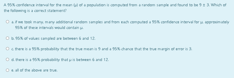 A 95% confidence interval for the mean (u) of a population is computed from a random sample and found to be 9 ± 3. Which of
the following is a correct statement?
O a. if we took many, many additional random samples and from each computed a 95% confidence interval for H, approximately
95% of these intervals would contain u.
O b. 95% of values sampled are between 6 and 12.
O c there is a 95% probability that the true mean is 9 and a 95% chance that the true margin of error is 3.
O d. there is a 95% probability that u is between 6 and 12.
O e. all of the above are true.
