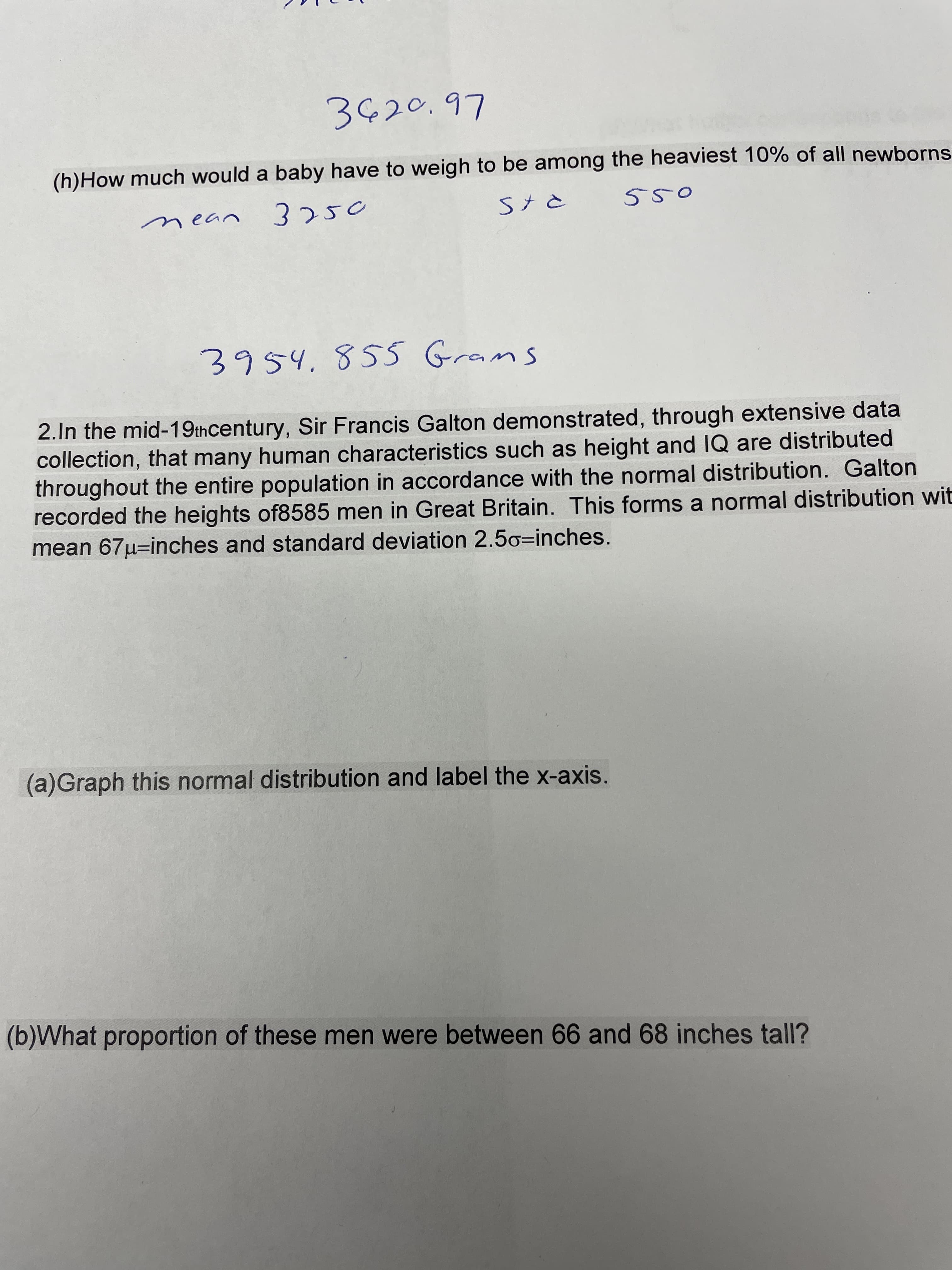 L6'oでうと
(h)How much would a baby have to weigh to be among the heaviest 10% of all newborns
Stと
レっ2u
3954,85S Grams
2.In the mid-19thcentury, Sir Francis Galton demonstrated, through extensive data
collection, that many human characteristics such as height and 1Q are distributed
throughout the entire population in accordance with the normal distribution. Galton
recorded the heights of8585 men in Great Britain. This forms a normal distribution wit
mean 67µ=inches and standard deviation 2.5o=inches.
(a)Graph this normal distribution and label the x-axis.
(b)What proportion of these men were between 66 and 68 inches tall?
