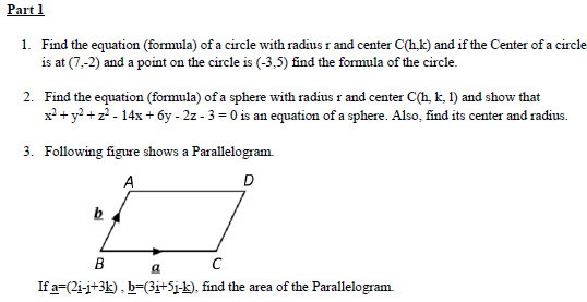 Part 1
1. Find the equation (formula) of a circle with radius r and center C(hk) and if the Center of a circle
is at (7,-2) and a point on the circle is (-3,5) find the formula of the circle.
2. Find the equation (formula) of a sphere with radius r and center C(h, k, l) and show that
x² + y²+z² - 14x+6y-2z-3=0 is an equation of a sphere. Also, find its center and radius.
3. Following figure shows a Parallelogram
A
b
B
C
a
D
If a=(21-j+3k), b=(3i+5j-k), find the area of the Parallelogram.