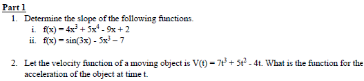 Part 1
1. Determine the slope of the following functions.
i. f(x)=4x³+5x+-9x+2
ii. f(x)=sin(3x)-5x³-7
2. Let the velocity function of a moving object is V(t) = 7+3+ 5t² - 4t. What is the function for the
acceleration of the object at time t.