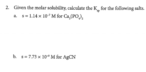 2. Given the molar solubility, calculate the K, for the following salts.
a. s= 1.14 x 10-7 M for Ca,(PO,),
b. s= 7.73 x 10-9 M for AgCN
