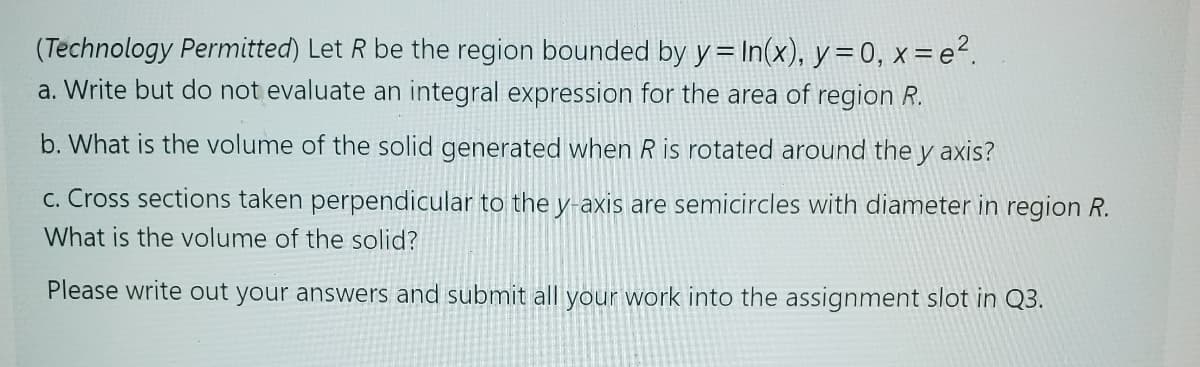 (Technology Permitted) Let R be the region bounded by y=In(x), y = 0, x=e².
a. Write but do not evaluate an integral expression for the area of region R.
b. What is the volume of the solid generated when R is rotated around the y axis?
c. Cross sections taken perpendicular to the y-axis are semicircles with diameter in region R.
What is the volume of the solid?
Please write out your answers and submit all your work into the assignment slot in Q3.