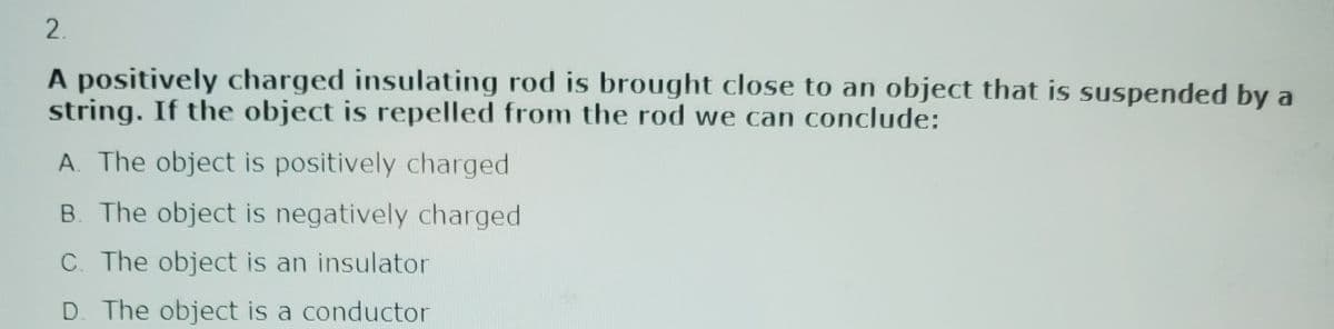 2.
A positively charged insulating rod is brought close to an object that is suspended by a
string. If the object is repelled from the rod we can conclude:
A. The object is positively charged
B. The object is negatively charged
C. The object is an insulator
D. The object is a conductor