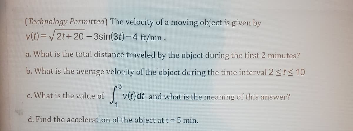 (Technology Permitted) The velocity of a moving object is given by
v(t)=√√2t+20-3sin(3t) – 4 ft/mn .
a. What is the total distance traveled by the object during the first 2 minutes?
b. What is the average velocity of the object during the time interval 2 ≤t≤ 10
3
*vt dt and what is the meaning of this answer?
1
c. What is the value of
d. Find the acceleration of the object at t = 5 min.