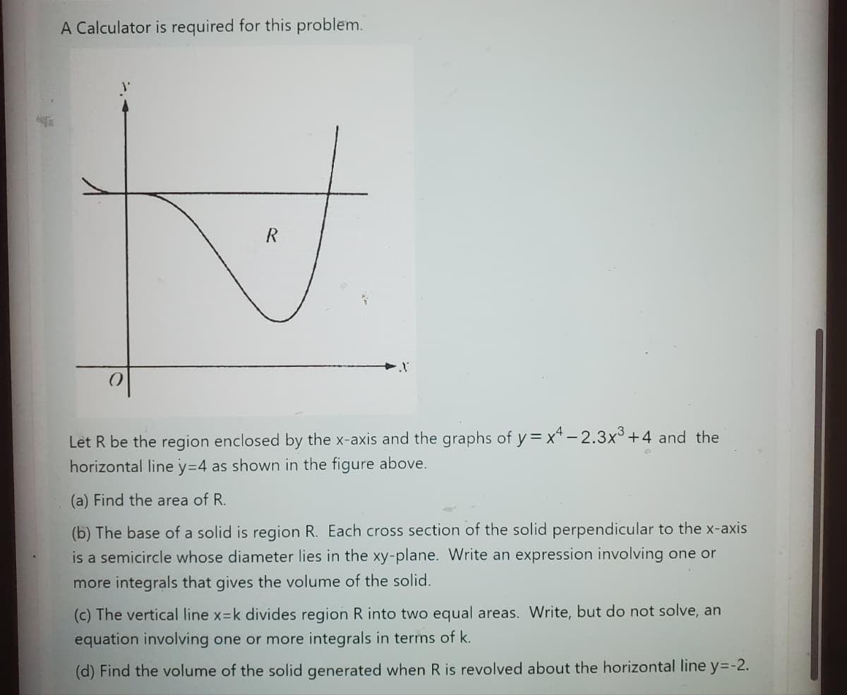 e
A Calculator is required for this problem.
0
R
Let R be the region enclosed by the x-axis and the graphs of y=x4-2.3x³ +4 and the
horizontal line y=4 as shown in the figure above.
(a) Find the area of R.
(b) The base of a solid is region R. Each cross section of the solid perpendicular to the x-axis
is a semicircle whose diameter lies in the xy-plane. Write an expression involving one or
more integrals that gives the volume of the solid.
(c) The vertical line x-k divides region R into two equal areas. Write, but do not solve, an
equation involving one or more integrals in terms of k.
(d) Find the volume of the solid generated when R is revolved about the horizontal line y=-2.