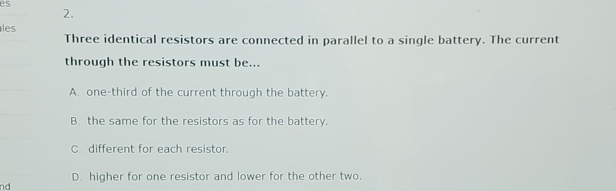 es
les
nd
2.
Three identical resistors are connected in parallel to a single battery. The current
through the resistors must be...
A. one-third of the current through the battery.
B. the same for the resistors as for the battery.
C. different for each resistor.
D. higher for one resistor and lower for the other two.