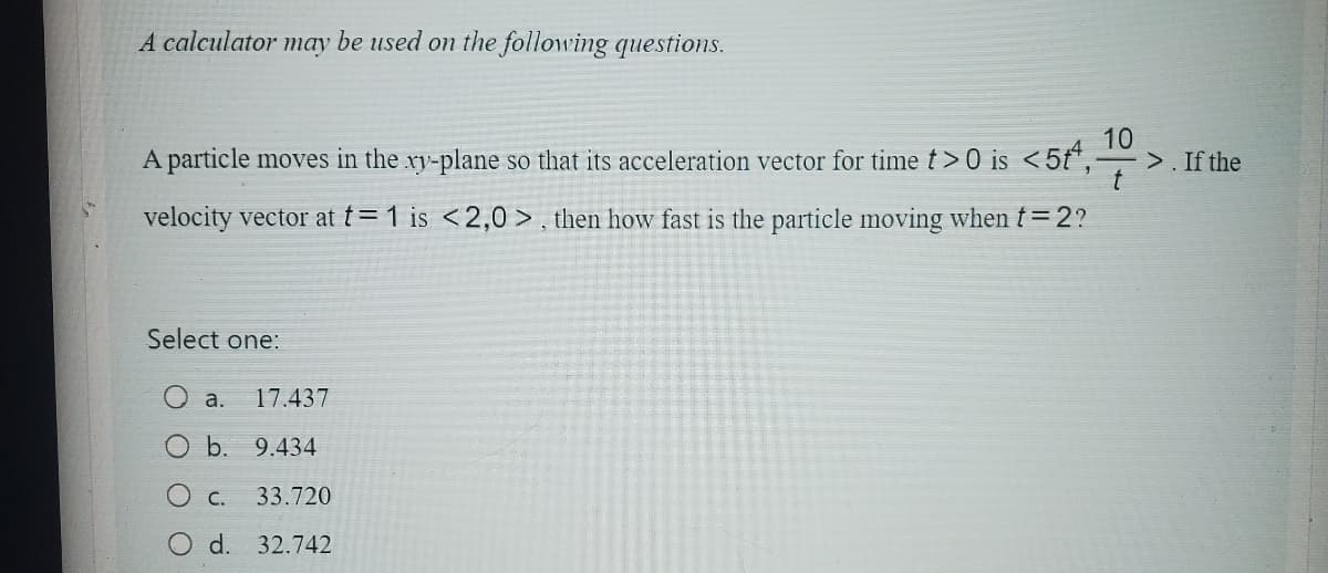 A calculator may be used on the following questions.
A particle moves in the xy-plane so that its acceleration vector for time t>0 is <5tª,
velocity vector at t=1 is <2,0>, then how fast is the particle moving when t=2?
10
Select one:
a. 17.437
O b. 9.434
C.
33.720
d. 32.742
>. If the
t