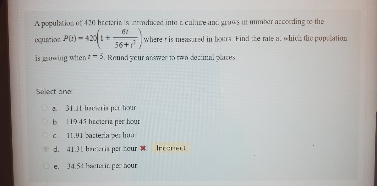 A population of 420 bacteria is introduced into a culture and grows in number according to the
6t
56+1²
is growing when t = 5. Round your answer to two decimal places.
equation P(t) = 420 1+
420/14 where t is measured in hours. Find the rate at which the population
Select one:
O a. 31.11 bacteria per
O b.
O c.
d.
e.
hour
119.45 bacteria per hour
11.91 bacteria per hour
41.31 bacteria per hour X
34.54 bacteria per hour
Incorrect