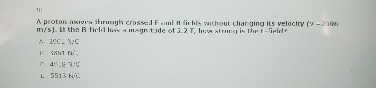 10.
A proton moves through crossed E and B fields without changing its velocity (v =2506
m/s). If the B-field has a magnitude of 2.2 T, how strong is the E-field?
A. 2901 N/C
B. 3861 N/C
C. 4918 N/C
D. 5513 N/C