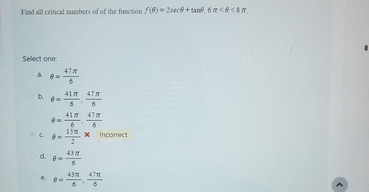 Find all critical numbers of of the function f(0) = 2sece+tane, 6 7 <0<8 π.
Select one:
a.
O b.
C.
0=
Oe.
0=
0 =
0 =
O d. 0 =
0=
47 T
6
417
6
417
6
15T
2
43 TT
6
43π
6
2
47 T
6
477
6
X Incorrect
47π
6