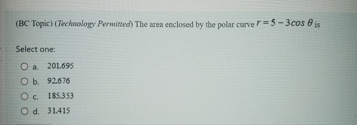 (BC Topic) (Technology Permitted) The area enclosed by the polar curve = 5 - 3 cos is
Select one:
O a. 201.695
O b. 92.676
Oc.
185.353
Od. 31.415