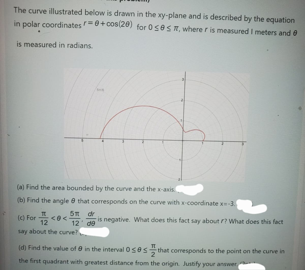 The curve illustrated below is drawn in the xy-plane and
described by the equation
in polar coordinates r = 0 + cos(20) for 0≤0≤π, where r is measured I meters and
is measured in radians.
5m/6
5
4
3
2
(a) Find the area bounded by the curve and the x-axis.
(b) Find the angle that corresponds on the curve with x-coordinate x=-3.
(c) For <<
5π dr
12' de
is negative. What does this fact say about r? What does this fact
Π
12
say about the curve?
Π
(d) Find the value of in the interval 0≤0≤-
that corresponds to the point on the curve in
the first quadrant with greatest distance from the origin. Justify your answer.