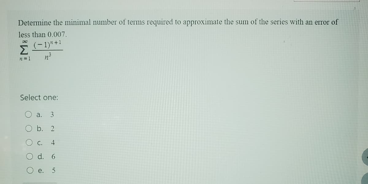 Determine the minimal number of terms required to approximate the sum of the series with an error of
less than 0.007.
DC
Σ
x = 1
(-1)"+1
n³
Select one:
a. 3
O b. 2
4
d. 6
5
O
O
e.