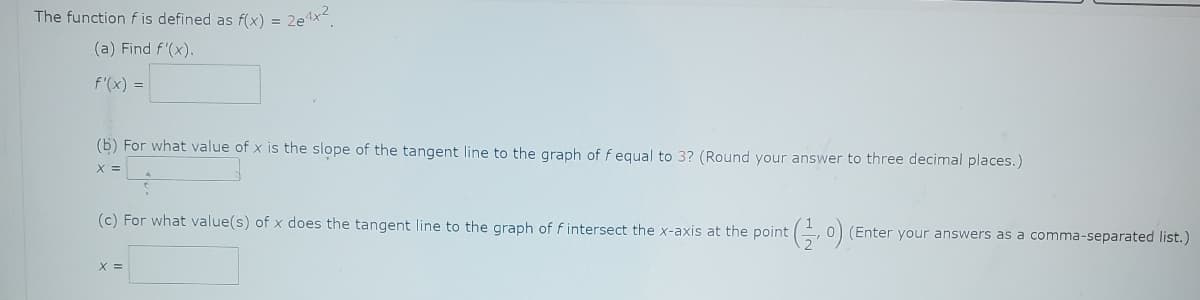 The function f is defined as f(x) =
(a) Find f'(x).
f'(x) =
2e4x2
(b) For what value of x is the slope of the tangent line to the graph of f equal to 3? (Round your answer to three decimal places.)
X =
(c) For what value(s) of x does the tangent line to the graph of f intersect the x-axis at the point (
+ ( 1⁄2,0)(
X =
(Enter your answers as a comma-separated list.)