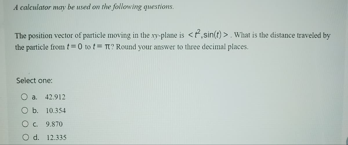 A calculator may be used on the following questions.
The position vector of particle moving in the xy-plane is <f, sin(t)>. What is the distance traveled by
the particle from t=0 to tπ? Round your answer to three decimal places.
Select one:
a. 42.912
b. 10.354
○ c. 9.870
Od. 12.335