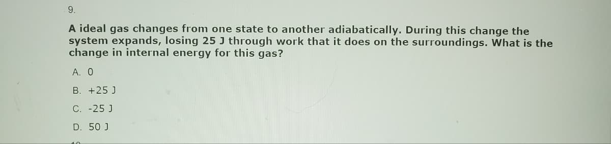 9.
A ideal gas changes from one state to another adiabatically. During this change the
system expands, losing 25 J through work that it does on the surroundings. What is the
change in internal energy for this gas?
A. 0
B. +25 J
C. -25 J
D. 50 J