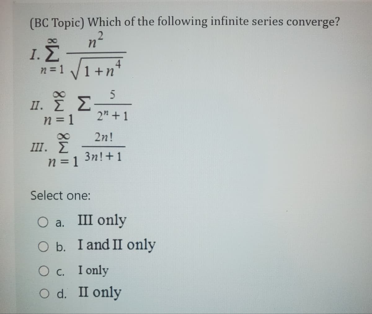 (BC Topic) Which of the following infinite series converge?
2
I.
n = 1
II.
ΣΕ
n=1
n
III. Σ
n = 1
1+n
5
2" +1
2n!
3n! +1
Σ
Select one:
O a.
III only
O b. I and II only
O c. I only
O d. II only