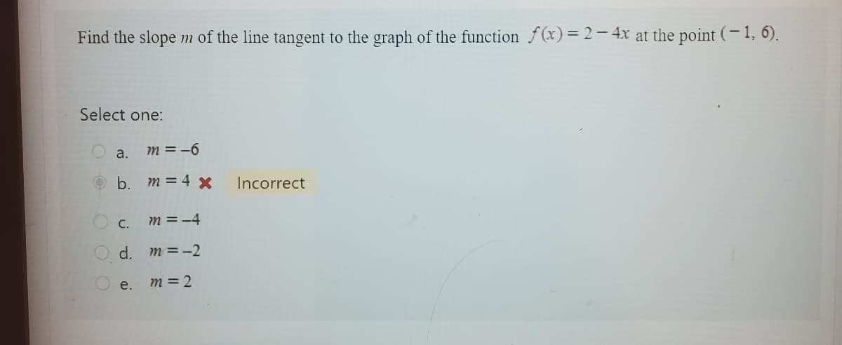 Find the slope m of the line tangent to the graph of the function f(x)=2-4x at the point (-1, 6).
Select one:
a.
m = -6
b. m = 4 x
m = -4
d. m = -2
m = 2
c.
e.
Incorrect