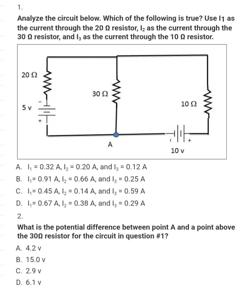 1.
Analyze the circuit below. Which of the following is true? Use 11 as
the current through the 20 9 resistor, 12 as the current through the
300 resistor, and 13 as the current through the 100 resistor.
20 Ω
5 V
wit
30 Ω
A
10 Ω
all
10 v
A. I₁ = 0.32 A, 12 = 0.20 A, and I3 = 0.12 A
B. I₁= 0.91 A, 1₂ = 0.66 A, and 13 = 0.25 A
C. I₁= 0.45 A, 1₂ = 0.14 A, and I3 = 0.59 A
D. 1₁= 0.67 A, 1₂ = 0.38 A, and 13 = 0.29 A
2.
What is the potential difference between point A and a point above
the 300 resistor for the circuit in question #1?
A. 4.2 v
B. 15.0 v
C. 2.9 v
D. 6.1 v