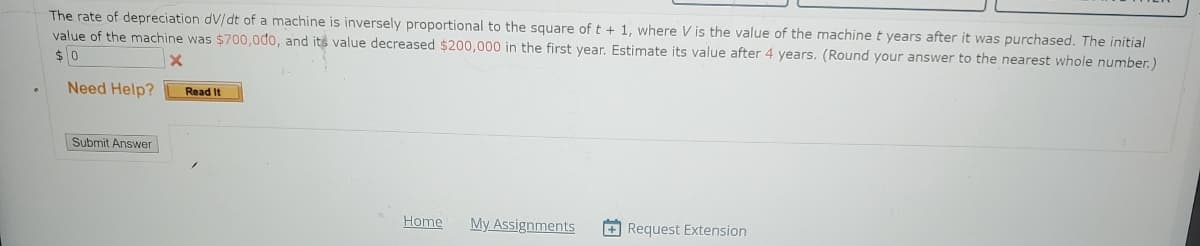 The rate of depreciation dv/dt of a machine is inversely proportional to the square of t + 1, where V is the value of the machine t years after it was purchased. The initial
value of the machine was $700,000, and its value decreased $200,000 in the first year. Estimate its value after 4 years. (Round your answer to the nearest whole number.)
$0
X
Need Help?
Submit Answer
Read It
Home
My Assignments +Request Extension