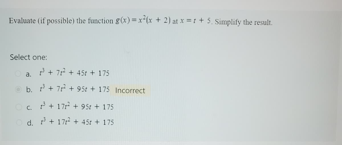 Evaluate (if possible) the function g(x) = x²(x + 2) at x =t + 5. Simplify the result.
Select one:
a.
b.
1³ + 7t² + 45t + 175
³ + 7²2² +95t + 175 Incorrect
C. 3³ + 17² +95t + 175
O d. 3³ + 17²+ 45t + 175