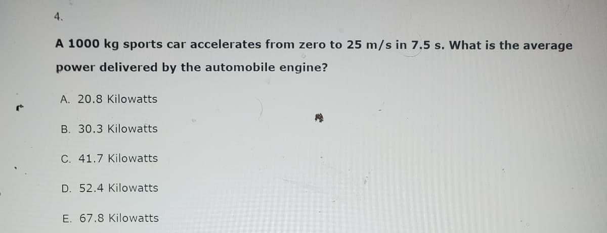 4.
A 1000 kg sports car accelerates from zero to 25 m/s in 7,5 s. What is the average
power delivered by the automobile engine?
A. 20.8 Kilowatts
B. 30.3 Kilowatts
C. 41.7 Kilowatts
D. 52.4 Kilowatts
E. 67.8 Kilowatts