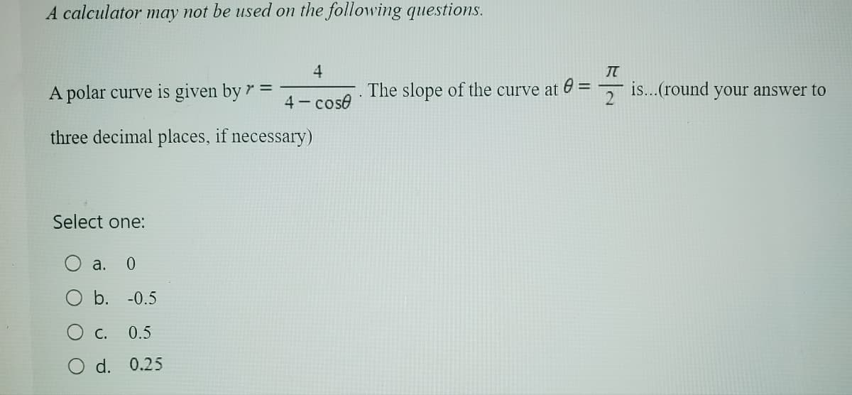 A calculator may not be used on the following questions.
4
TT
A polar curve is given by r =
The slope of the curve at =
4-cose
2
three decimal places, if necessary)
Select one:
a.
0
b. -0.5
C.
0.5
d. 0.25
is...(round your answer to