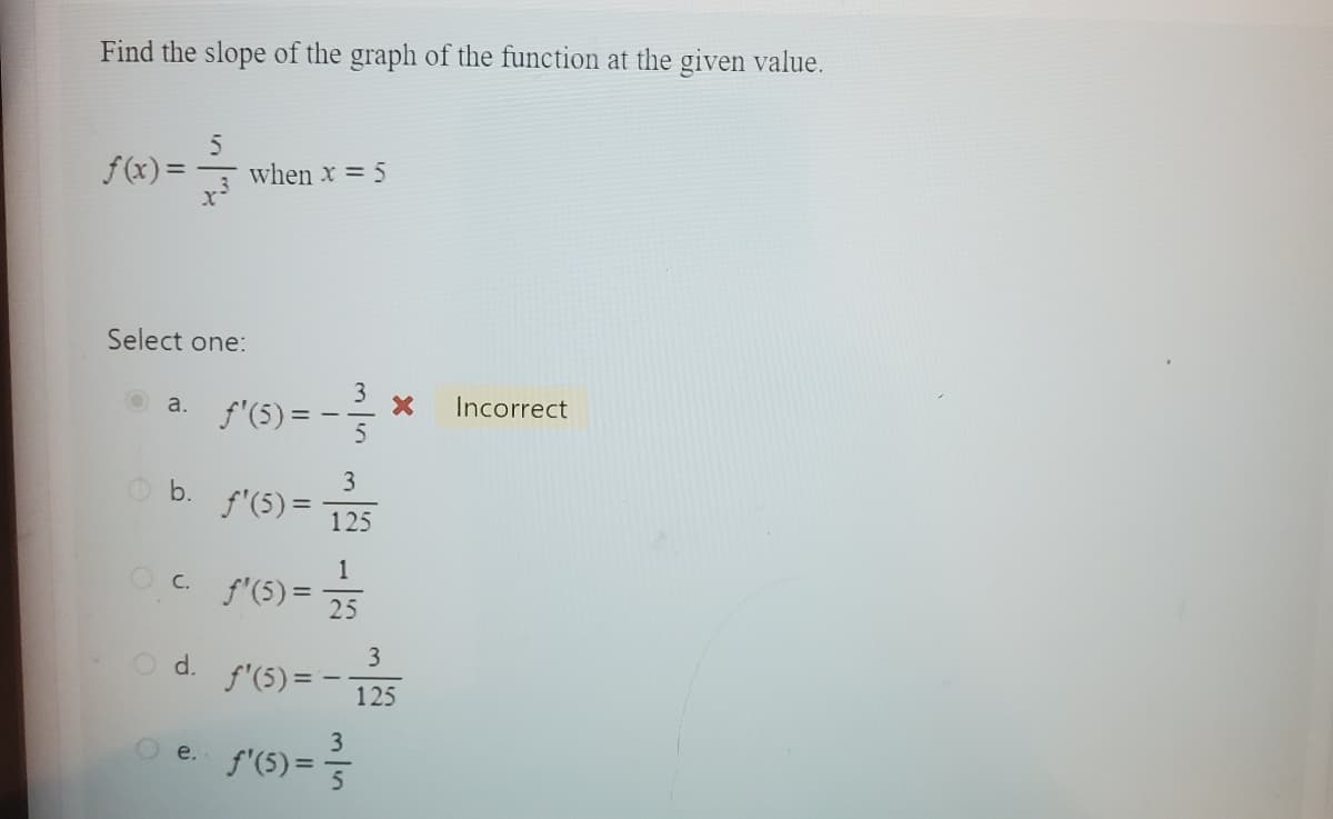 Find the slope of the graph of the function at the given value.
5
-333
f(x) =
Select one:
a.
b.
when x = 5
O d.
e.
f'(5)=
ƒ'(5)=
1
O c. f'(5) = 25
3
125
f'(5)=-
f'(5)=
3
5) = ²/²/1
X
3
125
Incorrect